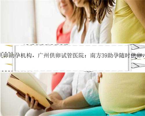 <b>广州正规供卵助孕机构，广州供卵试管医院：南方39助孕随时供卵，卵源丰富</b>