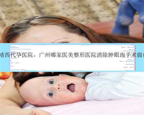 广州靖西代孕医院，广州哪家医美整形医院消除肿眼泡手术做得好?